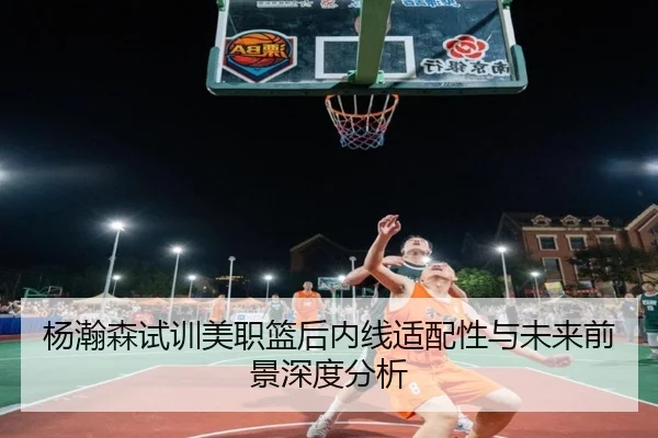 杨瀚森试训美职篮后内线适配性与未来前景深度分析
